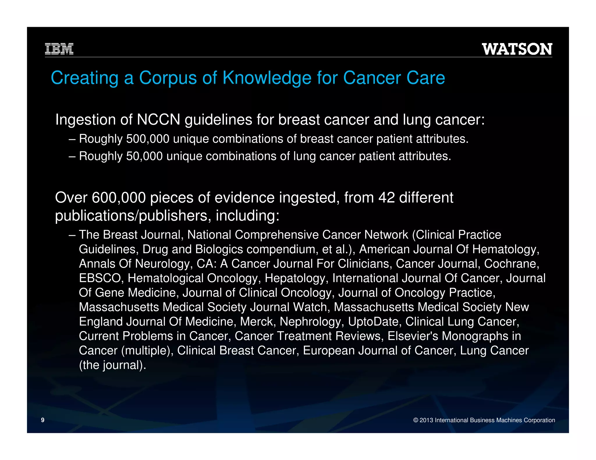 Creating a Corpus of Knowledge for Cancer Care
Ingestion of NCCN guidelines for breast cancer and lung cancer:
‒ Roughly 500,000 unique combinations of breast cancer patient attributes.
‒ Roughly 50,000 unique combinations of lung cancer patient attributes.

Over 600,000 pieces of evidence ingested, from 42 different
publications/publishers, including:
‒ The Breast Journal, National Comprehensive Cancer Network (Clinical Practice
Guidelines, Drug and Biologics compendium, et al.), American Journal Of Hematology,
Annals Of Neurology, CA: A Cancer Journal For Clinicians, Cancer Journal, Cochrane,
EBSCO, Hematological Oncology, Hepatology, International Journal Of Cancer, Journal
Of Gene Medicine, Journal of Clinical Oncology, Journal of Oncology Practice,
Massachusetts Medical Society Journal Watch, Massachusetts Medical Society New
England Journal Of Medicine, Merck, Nephrology, UptoDate, Clinical Lung Cancer,
Current Problems in Cancer, Cancer Treatment Reviews, Elsevier's Monographs in
Cancer (multiple), Clinical Breast Cancer, European Journal of Cancer, Lung Cancer
(the journal).

9

© 2013 International Business Machines Corporation

 