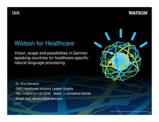 Watson for Healthcare
Vision, scope and possibilities in German
speaking countries for healthcare-specific
natural language processing

Dr. Eva Deutsch
GBS Healthcare Industry Leader Austria
Tel. ++43/0121145-2235 Mobil: ++43/06646185936
Email: eva_deutsch@at.ibm.com

© 2013 International Business Machines Corporation

 