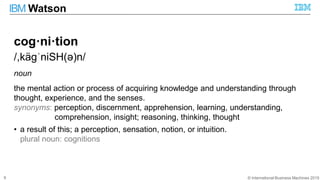 © International Business Machines 2015
IBM Watson
6
cog·ni·tion
/,käɡˈniSH(ə)n/
noun
the mental action or process of acquiring knowledge and understanding through
thought, experience, and the senses.
synonyms: perception, discernment, apprehension, learning, understanding,
comprehension, insight; reasoning, thinking, thought
• a result of this; a perception, sensation, notion, or intuition.
plural noun: cognitions
 