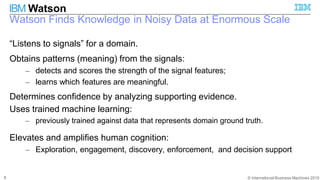© International Business Machines 2015
IBM Watson
Watson Finds Knowledge in Noisy Data at Enormous Scale
8
“Listens to signals” for a domain.
Obtains patterns (meaning) from the signals:
– detects and scores the strength of the signal features;
– learns which features are meaningful.
Determines confidence by analyzing supporting evidence.
Uses trained machine learning:
– previously trained against data that represents domain ground truth.
Elevates and amplifies human cognition:
– Exploration, engagement, discovery, enforcement, and decision support
 