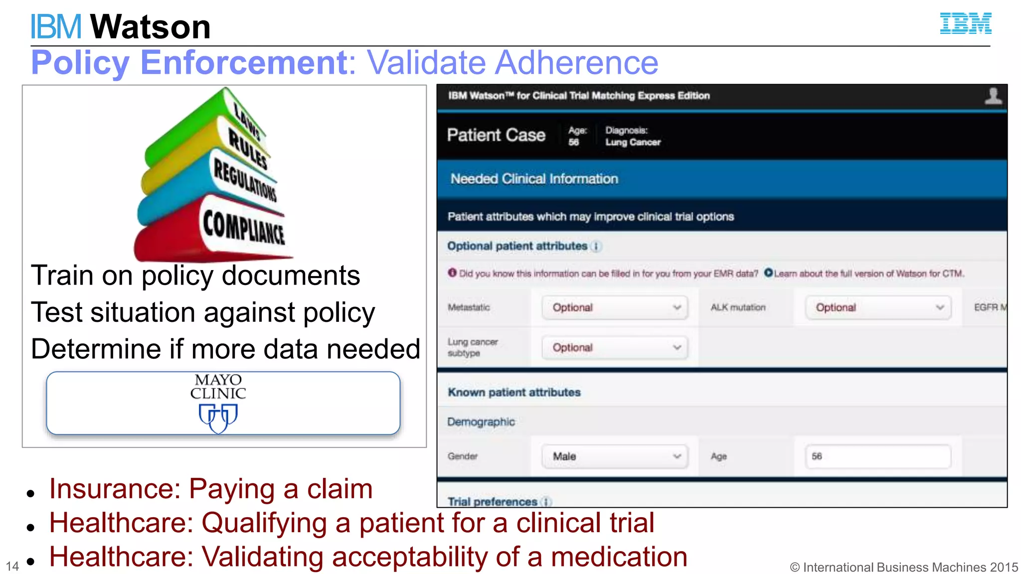 © International Business Machines 2015
IBM Watson
14
Policy Enforcement: Validate Adherence
 Insurance: Paying a claim
 Healthcare: Qualifying a patient for a clinical trial
 Healthcare: Validating acceptability of a medication
Train on policy documents
Test situation against policy
Determine if more data needed
 
