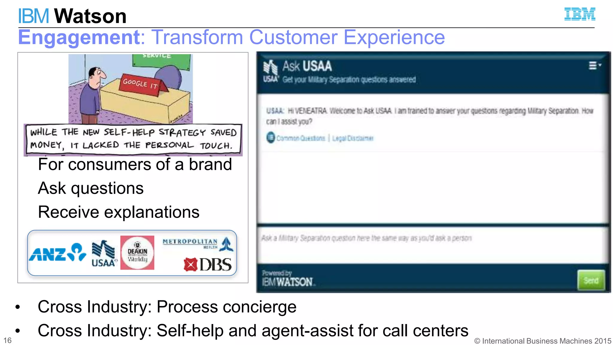 © International Business Machines 2015
IBM Watson
16
Engagement: Transform Customer Experience
For consumers of a brand
Ask questions
Receive explanations
• Cross Industry: Process concierge
• Cross Industry: Self-help and agent-assist for call centers
 