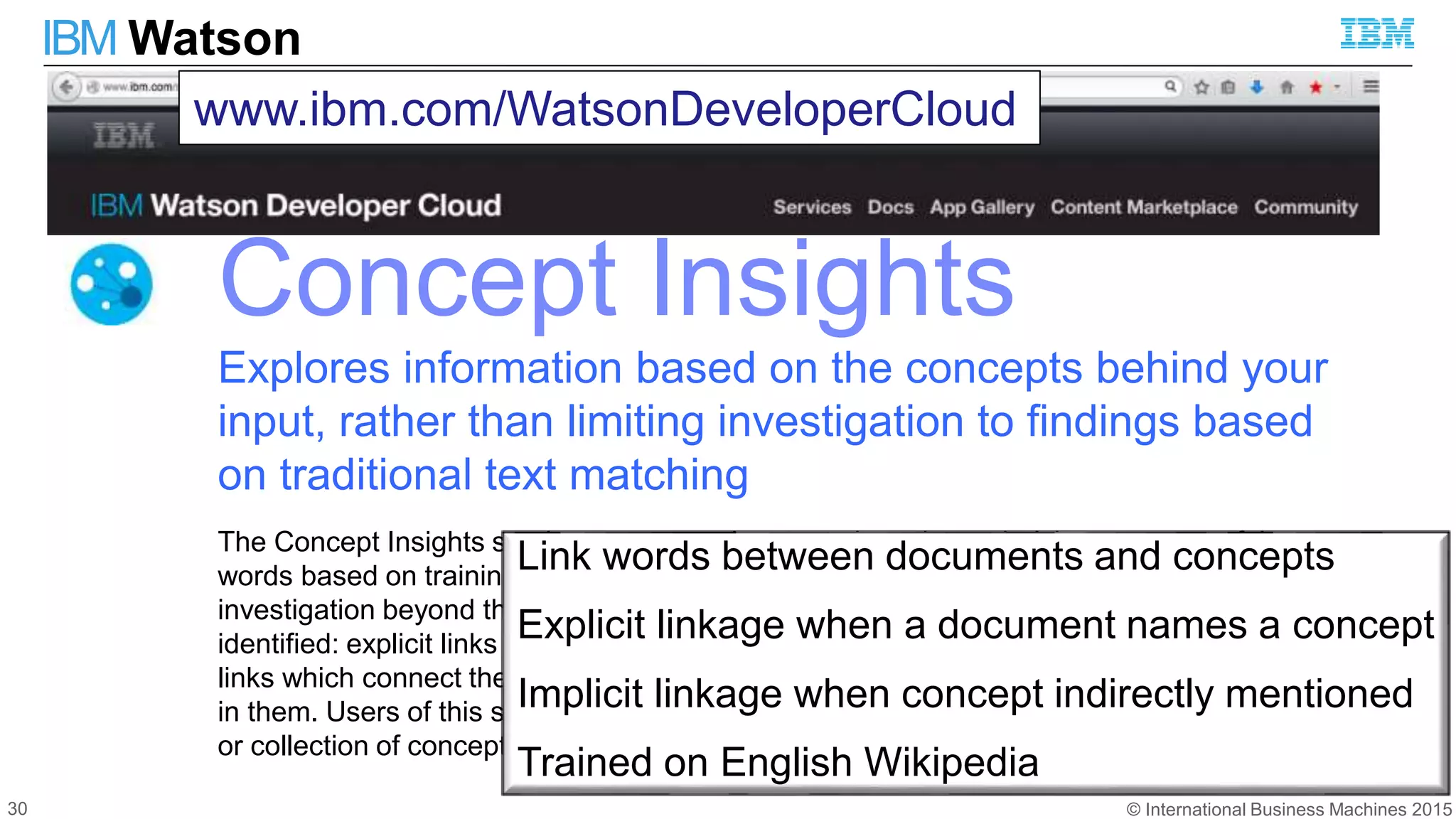 © International Business Machines 2015
IBM Watson
Concept Insights
Explores information based on the concepts behind your
input, rather than limiting investigation to findings based
on traditional text matching
The Concept Insights service maps user-input words to the underlying concepts of those
words based on training on English Wikipedia data. Doing so can broaden the user's
investigation beyond the actual words used in an inquiry. Two types of associations are
identified: explicit links when an input document directly mentions a concept, and implicit
links which connect the input documents to relevant concepts that are not directly mentioned
in them. Users of this service can also search for documents that are relevant to a concept
or collection of concepts by exploring the explicit and implicit links.
www.ibm.com/WatsonDeveloperCloud
Link words between documents and concepts
Explicit linkage when a document names a concept
Implicit linkage when concept indirectly mentioned
Trained on English Wikipedia
30
 