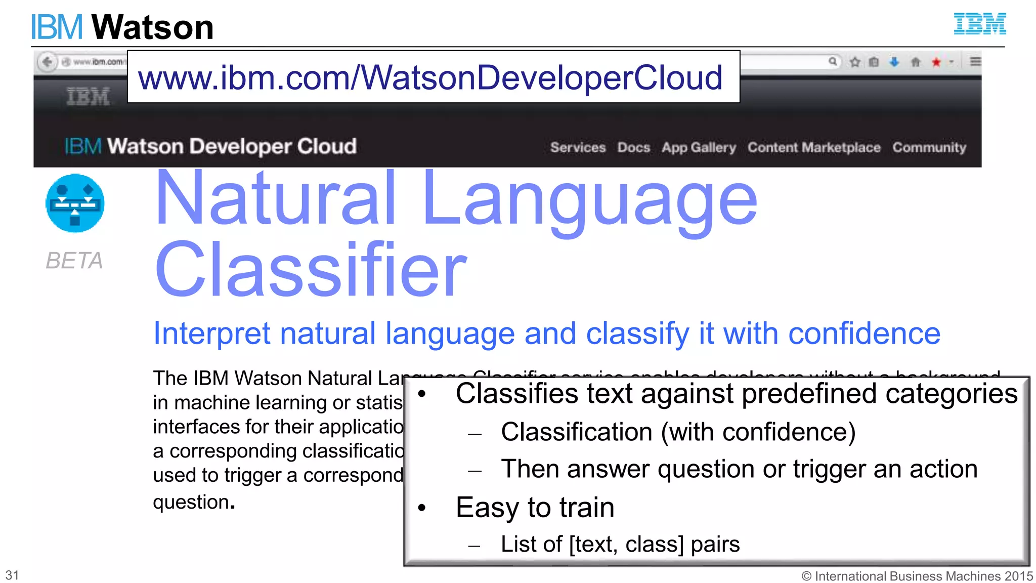 © International Business Machines 2015
IBM Watson
31
Natural Language
Classifier
Interpret natural language and classify it with confidence
The IBM Watson Natural Language Classifier service enables developers without a background
in machine learning or statistical algorithms to create machine-learning, natural language
interfaces for their applications. The service interprets input text (questions or other) and returns
a corresponding classification with associated confidence levels. The return value can then be
used to trigger a corresponding action, such as redirecting the request or answering the
question.
BETA
www.ibm.com/WatsonDeveloperCloud
• Classifies text against predefined categories
– Classification (with confidence)
– Then answer question or trigger an action
• Easy to train
– List of [text, class] pairs
 