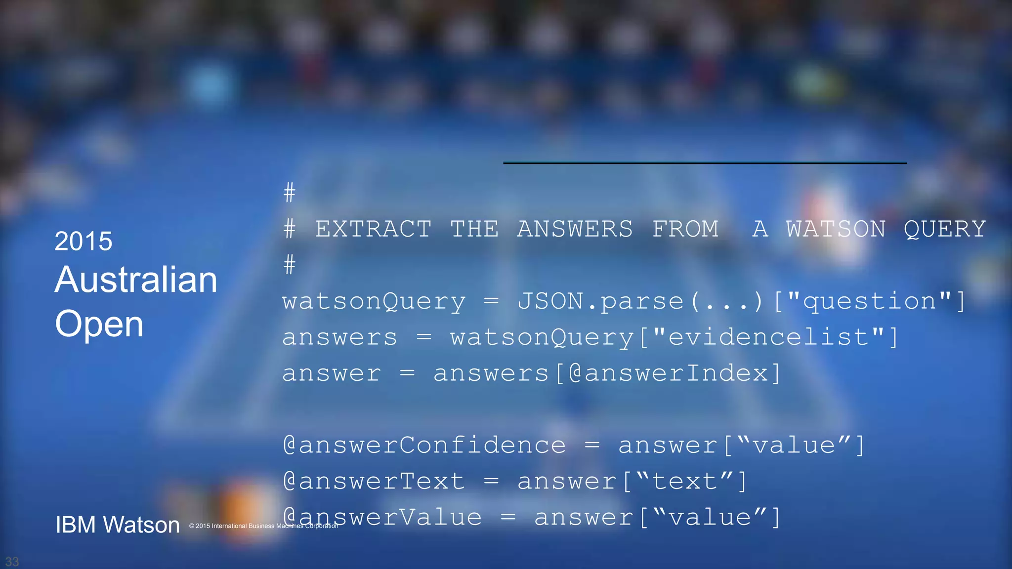 © International Business Machines 2015
IBM Watson
© 2015 International Business Machines Corporation
IBM Watson
2015
Australian
Open
#
# EXTRACT THE ANSWERS FROM A WATSON QUERY
#
watsonQuery = JSON.parse(...)["question"]
answers = watsonQuery["evidencelist"]
answer = answers[@answerIndex]
@answerConfidence = answer[“value”]
@answerText = answer[“text”]
@answerValue = answer[“value”]
33
 