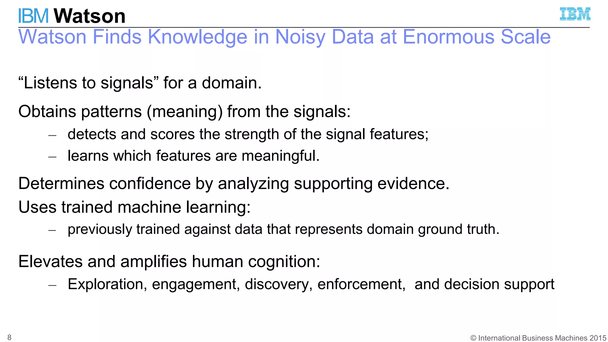 © International Business Machines 2015
IBM Watson
Watson Finds Knowledge in Noisy Data at Enormous Scale
8
“Listens to signals” for a domain.
Obtains patterns (meaning) from the signals:
– detects and scores the strength of the signal features;
– learns which features are meaningful.
Determines confidence by analyzing supporting evidence.
Uses trained machine learning:
– previously trained against data that represents domain ground truth.
Elevates and amplifies human cognition:
– Exploration, engagement, discovery, enforcement, and decision support
 