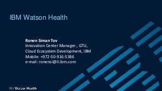 IBM Watson Health
Ronen Siman Tov
Innovation Center Manager , GTU,
Cloud Ecosystem Development, IBM
Mobile: +972-50-916-5386
e-mail: ronensi@il.ibm.com
 