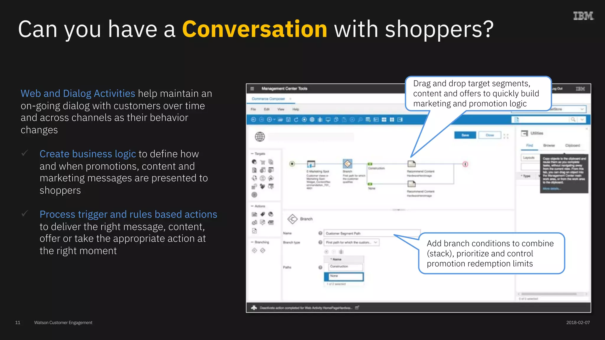 Watson Customer Engagement
Web and Dialog Activities help maintain an
on-going dialog with customers over time
and across channels as their behavior
changes
ü Create business logic to define how
and when promotions, content and
marketing messages are presented to
shoppers
ü Process trigger and rules based actions
to deliver the right message, content,
offer or take the appropriate action at
the right moment
Drag and drop target segments,
content and offers to quickly build
marketing and promotion logic
Add branch conditions to combine
(stack), prioritize and control
promotion redemption limits
Can you have a Conversation with shoppers?
2018-02-0711
 