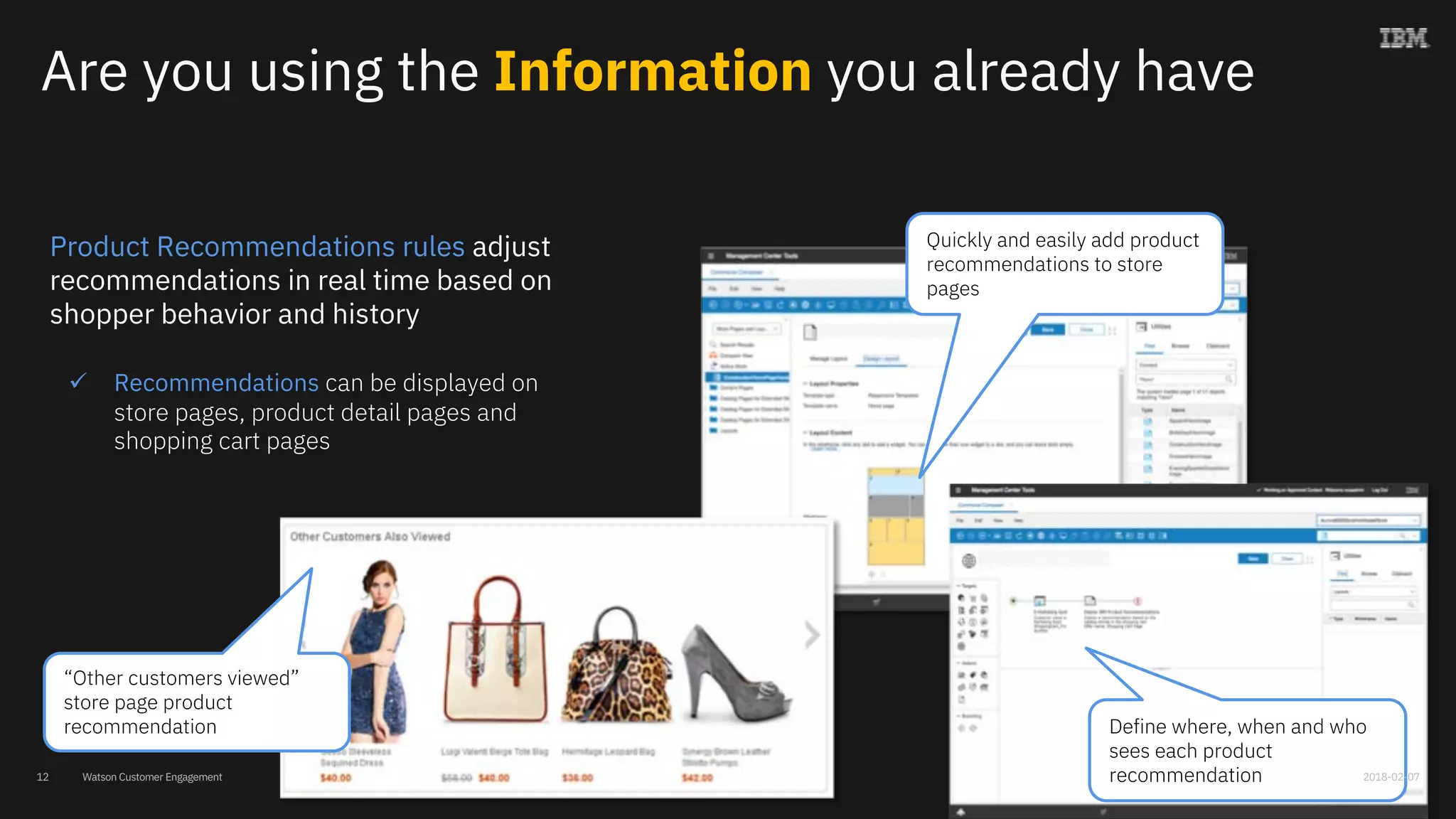 Watson Customer Engagement
Are you using the Information you already have
Product Recommendations rules adjust
recommendations in real time based on
shopper behavior and history
ü Recommendations can be displayed on
store pages, product detail pages and
shopping cart pages
“Other customers viewed”
store page product
recommendation Define where, when and who
sees each product
recommendation
Quickly and easily add product
recommendations to store
pages
2018-02-0712
 