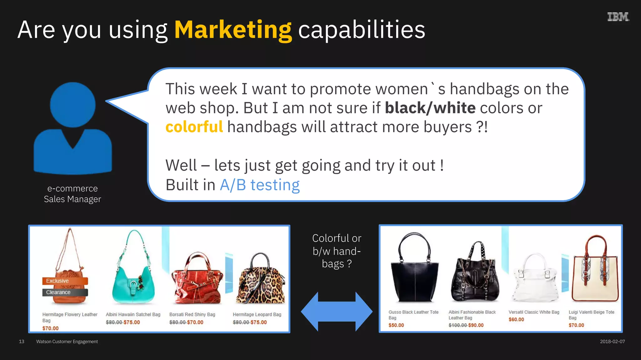 Watson Customer Engagement
Are you using Marketing capabilities
e-commerce
Sales Manager
This week I want to promote women`s handbags on the
web shop. But I am not sure if black/white colors or
colorful handbags will attract more buyers ?!
Well – lets just get going and try it out !
Built in A/B testing
Colorful or
b/w hand-
bags ?
13 2018-02-07
 