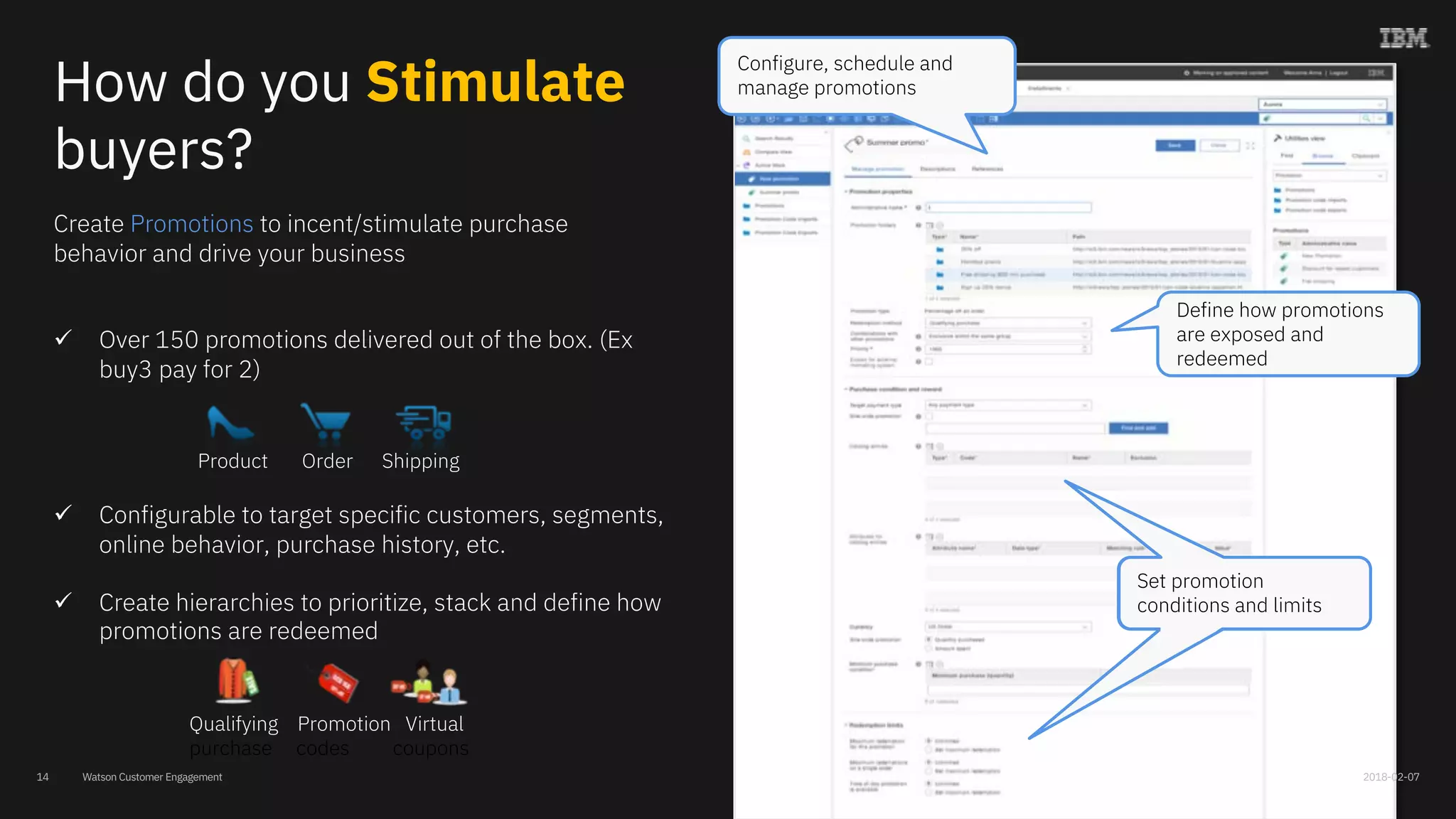 Watson Customer Engagement
Create Promotions to incent/stimulate purchase
behavior and drive your business
ü Over 150 promotions delivered out of the box. (Ex
buy3 pay for 2)
ü Configurable to target specific customers, segments,
online behavior, purchase history, etc.
ü Create hierarchies to prioritize, stack and define how
promotions are redeemed
Define how promotions
are exposed and
redeemed
Configure, schedule and
manage promotions
Set promotion
conditions and limits
Product Order Shipping
Qualifying Promotion Virtual
purchase codes coupons
How do you Stimulate
buyers?
2018-02-0714
 