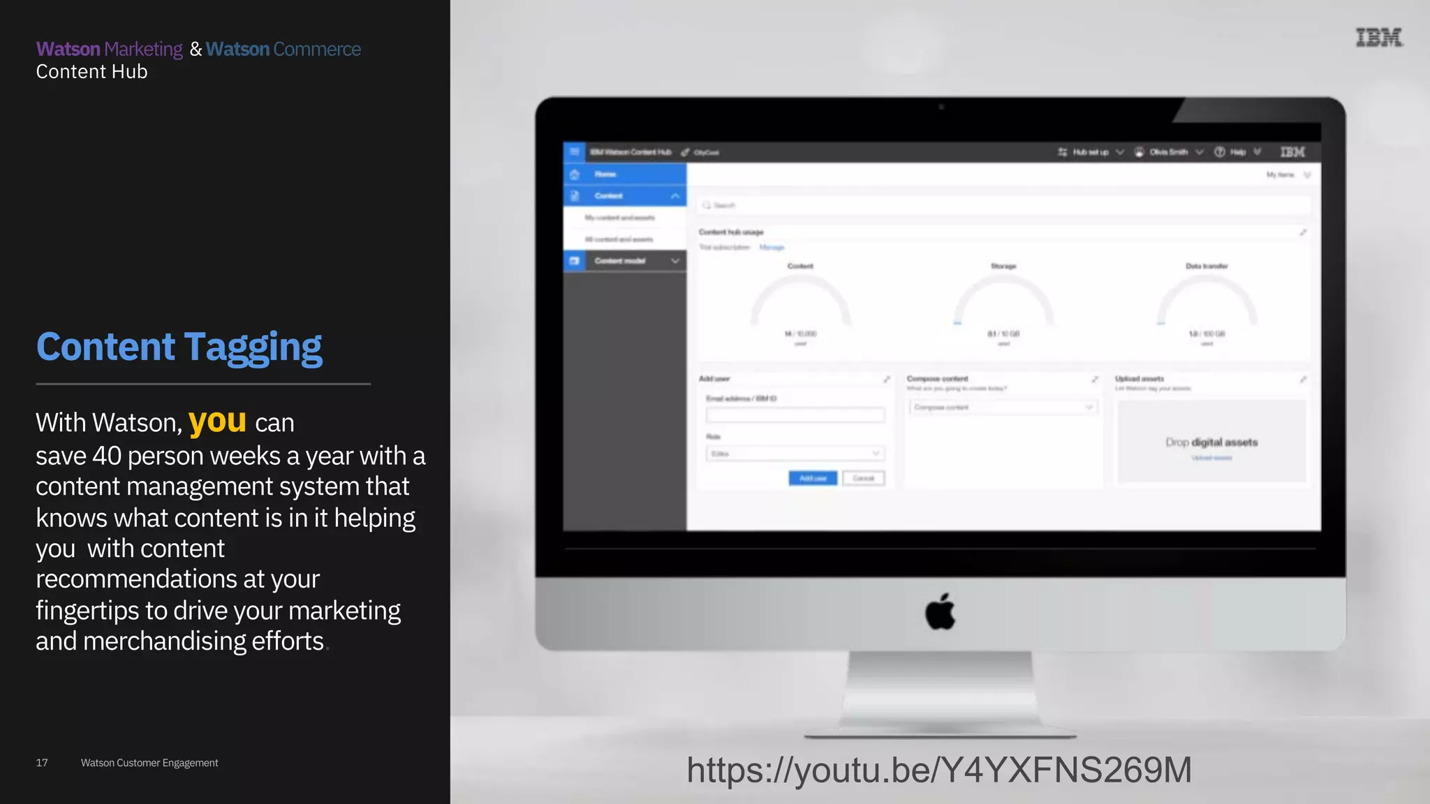 Watson Customer Engagement
https://www.youtube.com/playlist?list=PL6r
nyrFRsKY-f0ifD8sl5Pr4VSRaaygVU
17
Content Tagging
With Watson, you can
save 40 person weeks a year with a
content management system that
knows what content is in it helping
you with content
recommendations at your
fingertips to drive your marketing
and merchandising efforts.
WatsonMarketing &WatsonCommerce
Content Hub
https://youtu.be/Y4YXFNS269M
 