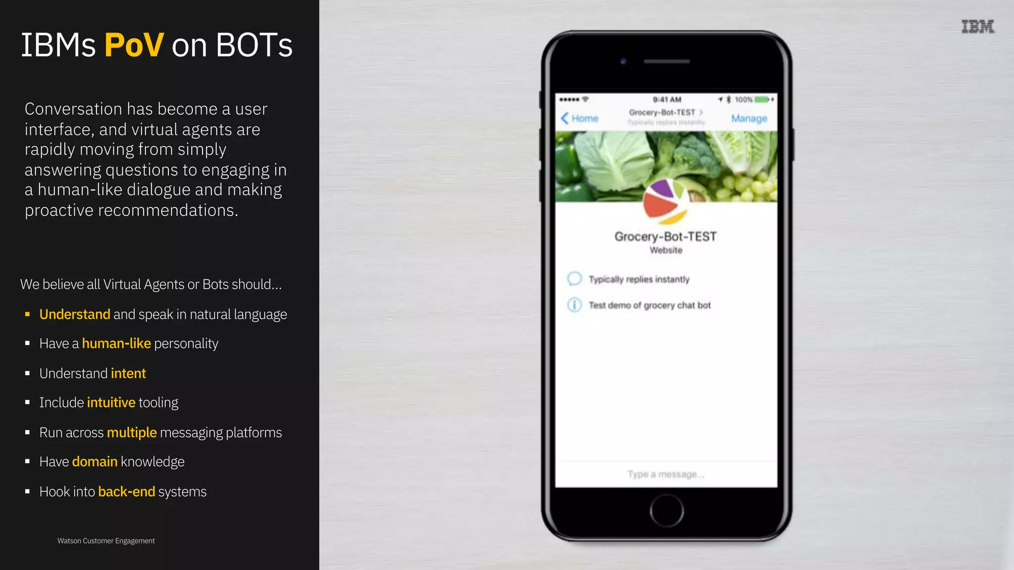 Watson Customer Engagement
IBMs PoV on BOTs
We believe all Virtual Agents or Bots should…
§ Understand and speak in natural language
§ Have a human-like personality
§ Understand intent
§ Include intuitive tooling
§ Run across multiple messaging platforms
§ Have domain knowledge
§ Hook into back-end systems
Conversation has become a user
interface, and virtual agents are
rapidly moving from simply
answering questions to engaging in
a human-like dialogue and making
proactive recommendations.
 