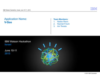 © 2015 IBM Corporation
IBM Watson Hackathon, Israel, June 10-11, 2015
Application Name:
V-See
Team Members:
1. Nadav Raviv
2. Racheli Frisch
3. Ani Terada
IBM Watson Hackathon
Israel
June 10-11
2015
 