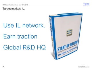 © 2015 IBM Corporation18
IBM Watson Hackathon, Israel, June 10-11, 2015
Target market: IL.
Use IL network.
Earn traction
G...