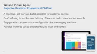 Watson Virtual Agent
Cognitive Customer Engagement Platform
18
A cognitive, self-service digital assistant for customer service
SaaS offering for continuous delivery of features and content enhancements
Engage with customers via a configurable chat/messaging interface
Handles inquiries based on personalized input and context
 