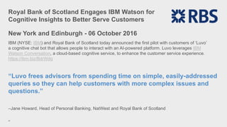 Royal Bank of Scotland Engages IBM Watson for
Cognitive Insights to Better Serve Customers
26
New York and Edinburgh - 06 October 2016
IBM (NYSE: IBM) and Royal Bank of Scotland today announced the first pilot with customers of ‘Luvo’
a cognitive chat bot that allows people to interact with an AI-powered platform. Luvo leverages IBM
Watson Conversation, a cloud-based cognitive service, to enhance the customer service experience.
https://ibm.biz/BdrWdq
“Luvo frees advisors from spending time on simple, easily-addressed
queries so they can help customers with more complex issues and
questions.”
–Jane Howard, Head of Personal Banking, NatWest and Royal Bank of Scotland
 