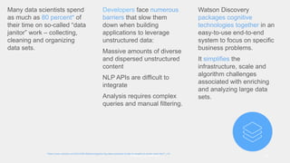 Watson Discovery 29
*https://www.nytimes.com/2014/08/18/technology/for-big-data-scientists-hurdle-to-insights-is-janitor-work.html?_r=0
Many data scientists spend
as much as 80 percent* of
their time on so-called “data
janitor” work – collecting,
cleaning and organizing
data sets.
Developers face numerous
barriers that slow them
down when building
applications to leverage
unstructured data:
Massive amounts of diverse
and dispersed unstructured
content
NLP APIs are difficult to
integrate
Analysis requires complex
queries and manual filtering.
Watson Discovery
packages cognitive
technologies together in an
easy-to-use end-to-end
system to focus on specific
business problems.
It simplifies the
infrastructure, scale and
algorithm challenges
associated with enriching
and analyzing large data
sets.
 