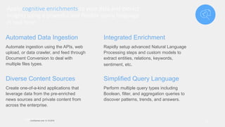 Apply cognitive enrichments to your data and extract
insights using a powerful and flexible query language
in real time
31
Watson DiscoveryConfidential Until 12-15-2016
Automated Data Ingestion
Automate ingestion using the APIs, web
upload, or data crawler, and feed through
Document Conversion to deal with
multiple files types.
Integrated Enrichment
Rapidly setup advanced Natural Language
Processing steps and custom models to
extract entities, relations, keywords,
sentiment, etc.
Diverse Content Sources
Create one-of-a-kind applications that
leverage data from the pre-enriched
news sources and private content from
across the enterprise.
Simplified Query Language
Perform multiple query types including
Boolean, filter, and aggregation queries to
discover patterns, trends, and answers.
 