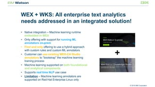 © 2016 IBM Corporation
WEX + WKS: All enterprise text analytics
needs addressed in an integrated solution!
• Native integration – Machine learning runtime
embedded in WEX
• Only offering with support for running ML
annotators on-prem
• First and only offering to use a hybrid approach
with custom rules and custom ML annotators
• Customer can use existing WEX-CA Studio
annotators to ”bootstrap” the machine learning
training process
• Machine learning supported on both foundational
and analytical components
• Supports real time NLP use case
• Limitation – Machine learning annotators are
supported on Red Hat Enterprise Linux only
 