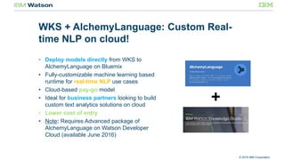 © 2016 IBM Corporation
WKS + AlchemyLanguage: Custom Real-
time NLP on cloud!
• Deploy models directly from WKS to
AlchemyLanguage on Bluemix
• Fully-customizable machine learning based
runtime for real-time NLP use cases
• Cloud-based pay-go model
• Ideal for business partners looking to build
custom text analytics solutions on cloud
• Lower cost of entry
• Note: Requires Advanced package of
AlchemyLanguage on Watson Developer
Cloud (available June 2016)
 