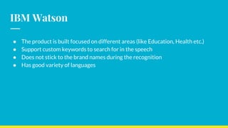 IBM Watson
● The product is built focused on different areas (like Education, Health etc.)
● Support custom keywords to search for in the speech
● Does not stick to the brand names during the recognition
● Has good variety of languages