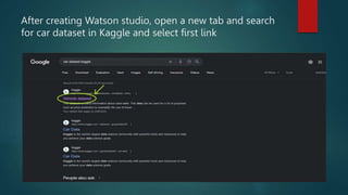 After creating Watson studio, open a new tab and search
for car dataset in Kaggle and select first link
 