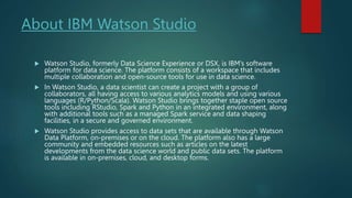 About IBM Watson Studio
 Watson Studio, formerly Data Science Experience or DSX, is IBM’s software
platform for data science. The platform consists of a workspace that includes
multiple collaboration and open-source tools for use in data science.
 In Watson Studio, a data scientist can create a project with a group of
collaborators, all having access to various analytics models and using various
languages (R/Python/Scala). Watson Studio brings together staple open source
tools including RStudio, Spark and Python in an integrated environment, along
with additional tools such as a managed Spark service and data shaping
facilities, in a secure and governed environment.
 Watson Studio provides access to data sets that are available through Watson
Data Platform, on-premises or on the cloud. The platform also has a large
community and embedded resources such as articles on the latest
developments from the data science world and public data sets. The platform
is available in on-premises, cloud, and desktop forms.
 