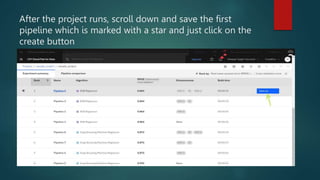 After the project runs, scroll down and save the first
pipeline which is marked with a star and just click on the
create button
 
