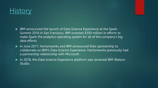 History
 IBM announced the launch of Data Science Experience at the Spark
Summit 2016 in San Francisco. IBM invested $300 million in efforts to
make Spark the analytics operating system for all of the company's big
data efforts.
 In June 2017, Hortonworks and IBM announced their partnership to
collaborate on IBM's Data Science Experience. Hortonworks previously had
a partnership relationship with Microsoft.
 In 2018, the Data Science Experience platform was renamed IBM Watson
Studio.
 