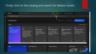 Firstly click on the catalog and search for Watson studio
 