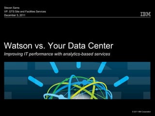 Steven Sams
VP, GTS Site and Facilities Services
December 5, 2011




Watson vs. Your Data Center
Improving IT performance with analytics-based services




                                                         © 2011 IBM Corporation
 