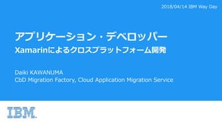 アプリケーション・デベロッパー
Xamarinによるクロスプラットフォーム開発
Daiki KAWANUMA
CbD Migration Factory, Cloud Application Migration Service
2018/04/14 IBM Way Day
 