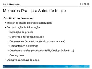 10
Melhores Práticas: Antes de Iniciar
Gestão do conhecimento
● Manter os assets de projeto atualizados
● Disseminação da informação
✔ Descrição do projeto
✔ Membros e responsabilidades
✔ Documentos (arquitetura, técnicos, manuais, etc)
✔ Links internos e externos
✔ Detalhamento dos processos (Build, Deploy, Defects, ...)
✔ Cronograma
● Utilizar ferramentas de apoio
 