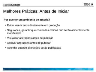 11
Melhores Práticas: Antes de Iniciar
Por que ter um ambiente de autoria?
● Evitar inserir erros diretamente em produção
● Segurança, garantir que conteúdos críticos não serão acidentalmente
modificados
● Visualizar alterações antes de publicar
● Aprovar alterações antes de publicar
● Agendar quando alterações serão publicadas
 