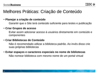 12
Melhores Práticas: Criação de Conteúdo
● Planejar a criação de conteúdo
Garantir que o Site terá conteúdo suficiente para testes e publicação
● Criar Grupos de acesso
Evitar assim adicionar acesso à usuários diretamente em conteúdo e
componentes
● Criar Bibliotecas de Conteúdo
Não é recomendado utilizar a biblioteca padrão. Ao invés disso crie
suas próprias bibliotecas
● Evitar espaços e caracteres especiais no nome de bibliotecas
Não nomear biblioteca com mesmo nome de um portal virtual
 