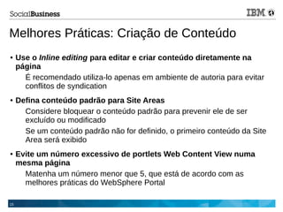 15
Melhores Práticas: Criação de Conteúdo
● Use o Inline editing para editar e criar conteúdo diretamente na
página
É recomendado utiliza-lo apenas em ambiente de autoria para evitar
conflitos de syndication
● Defina conteúdo padrão para Site Areas
Considere bloquear o conteúdo padrão para prevenir ele de ser
excluído ou modificado
Se um conteúdo padrão não for definido, o primeiro conteúdo da Site
Area será exibido
● Evite um número excessivo de portlets Web Content View numa
mesma página
Matenha um número menor que 5, que está de acordo com as
melhores práticas do WebSphere Portal
 