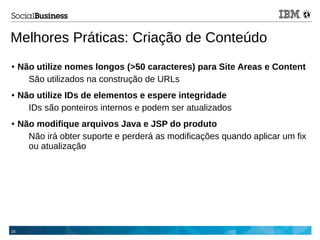 16
Melhores Práticas: Criação de Conteúdo
● Não utilize nomes longos (>50 caracteres) para Site Areas e Content
São utilizados na construção de URLs
● Não utilize IDs de elementos e espere integridade
IDs são ponteiros internos e podem ser atualizados
● Não modifique arquivos Java e JSP do produto
Não irá obter suporte e perderá as modificações quando aplicar um fix
ou atualização
 
