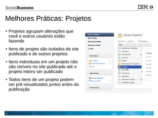17
Melhores Práticas: Projetos
● Projetos agrupam alterações que
você e outros usuários estão
fazendo
● Itens de projeto são isolados do site
publicado e de outros projetos
● Itens individuais em um projeto não
são visíveis no site publicado até o
projeto inteiro ser publicado
● Todos itens de um projeto podem
ser pré-visualizados juntos antes da
publicação
 