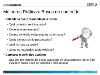 20
Melhores Práticas: Busca de conteúdo
● Entender o que é requerido pela busca
✔ Qual conteúdo será buscado?
✔ Onde está armazenado?
✔ Quanto conteúdo existe e quais os formatos?
✔ Quais campos serão pesquisados?
✔ Qual formato da query?
✔ Como os resultados serão exibidos?
● Conhecer o perfil dos usuários
Não crie um sistema de busca avançado se seus usuários nunca irão
utilizar. A busca deve ser simples e fácil de usar
 