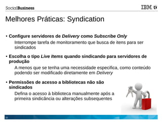 22
Melhores Práticas: Syndication
● Configure servidores de Delivery como Subscribe Only
Interrompe tarefa de monitoramento que busca de itens para ser
sindicados
● Escolha o tipo Live Items quando sindicando para servidores de
produção
A menos que se tenha uma necessidade especifica, como conteúdo
podendo ser modificado diretamente em Delivery
● Permissões de acesso a bibliotecas não são
sindicados
Defina o acesso à biblioteca manualmente após a
primeira sindicância ou alterações subsequentes
 
