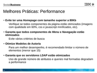 24
Melhores Práticas: Performance
● Evite ter uma Homepage com tamanho superior a 80Kb
Verifique se todos componentes da página estão otimizados (imagens
com qualidade em 60%, css e javascript minificados, etc).
● Garanta que todos componentes de Menu e Navegação estão
otimizados
Evite vários critérios de busca
● Otimize Modelos de Autoria
Para um melhor desempenho, é recomendado limitar o número de
elementos (menor que 15)
● Garanta que os servidores LDAP estão otimizados
Uso de grande número de atributos e queries mal formadas degradam
a performance
 