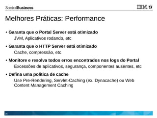 25
Melhores Práticas: Performance
● Garanta que o Portal Server está otimizado
JVM, Aplicativos rodando, etc
● Garanta que o HTTP Server está otimizado
Cache, compressão, etc
● Monitore e resolva todos erros encontrados nos logs do Portal
Excessões de aplicativos, segurança, componentes ausentes, etc
● Defina uma política de cache
Use Pre-Rendering, Servlet-Caching (ex. Dynacache) ou Web
Content Management Caching
 