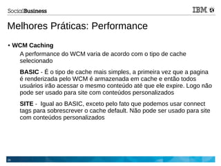26
Melhores Práticas: Performance
● WCM Caching
A performance do WCM varia de acordo com o tipo de cache
selecionado
BASIC - É o tipo de cache mais simples, a primeira vez que a pagina
é renderizada pelo WCM é armazenada em cache e então todos
usuários irão acessar o mesmo conteúdo até que ele expire. Logo não
pode ser usado para site com conteúdos personalizados
SITE - Igual ao BASIC, exceto pelo fato que podemos usar connect
tags para sobrescrever o cache default. Não pode ser usado para site
com conteúdos personalizados
 