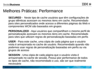 27
Melhores Práticas: Performance
SECURED - Neste tipo de cache usuários que têm configurações de
grupo idênticas acessam os mesmos itens em cache. Recomendado
para sites personalizados onde acesso a diferentes páginas da Web e
componentes WCM são baseados em grupos
PERSONALIZED - Aqui usuários que compartilham o mesmo perfil de
personalização acessam os mesmos itens em cache. Recomendado
para sites que utilizam regras de personalização baseadas em perfis
USER - Para este cache, uma cópia de cada página que o usuário
visita é armazenada no cache de usuário. Recomendado quando não
podemos usar regras de personalização baseadas em perfis ou via
grupos de acesso
SESSION - Uma cópia de cada página que o usuário visita é
armazenado no cache de sessão. Possui pior performance de todos
os tipos de cache, não recomendado o uso, são ser que realmente
necessário
 