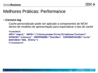 28
Melhores Práticas: Performance
● Connect tag
Cache personalizado pode ser aplicado a componentes do WCM
dentro de modelos de apresentação para especializar o tipo de cache
<connect
SRV="cmpnt" PATH="/libraryname/Site/SiteArea/Content"
SOURCE="library" CMPNTNAME="TestNav" CONTENTCACHE="site"
EXPIRES="REL 9000s">
</connect>
 
