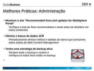 29
Melhores Práticas: Administração
● Tenha uma estratégia de backup ativa
Sempre teste o backup e restore e
verifique se todos itens estão no backup
●
● Monitore o site “Recommended fixes and updates for WebSphere
Portal”
Verifique a lista de fixes recomendados e teste antes de distribuir em
todos ambientes
● Otimize o banco de dados JCR
Periodicamente otimize índices e tabelas do banco que armazena
todos dados do Web Content Management
 