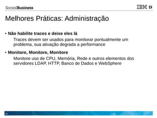 30
Melhores Práticas: Administração
● Não habilite traces e deixe eles lá
Traces devem ser usados para monitorar pontualmente um
problema, sua ativação degrada a performance
● Monitore, Monitore, Monitore
Monitore uso de CPU, Memória, Rede e outros elementos dos
servidores LDAP, HTTP, Banco de Dados e WebSphere
 