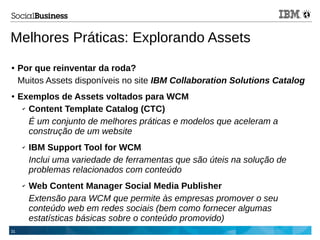 31
Melhores Práticas: Explorando Assets
● Por que reinventar da roda?
Muitos Assets disponíveis no site IBM Collaboration Solutions Catalog
● Exemplos de Assets voltados para WCM
✔ Content Template Catalog (CTC)
É um conjunto de melhores práticas e modelos que aceleram a
construção de um website
✔ IBM Support Tool for WCM
Inclui uma variedade de ferramentas que são úteis na solução de
problemas relacionados com conteúdo
✔ Web Content Manager Social Media Publisher
Extensão para WCM que permite às empresas promover o seu
conteúdo web em redes sociais (bem como fornecer algumas
estatísticas básicas sobre o conteúdo promovido)
 