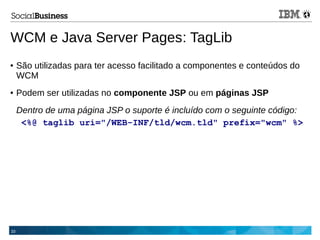 33
WCM e Java Server Pages: TagLib
● São utilizadas para ter acesso facilitado a componentes e conteúdos do
WCM
● Podem ser utilizadas no componente JSP ou em páginas JSP
Dentro de uma página JSP o suporte é incluído com o seguinte código:
<%@ taglib uri="/WEB-INF/tld/wcm.tld" prefix="wcm" %>
 